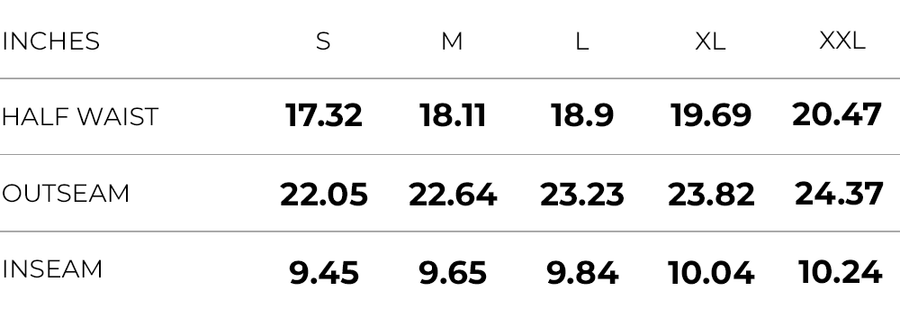 Inches (S,M,L,XL,XXL)
HALF WAIST (17.32,18.11,18.9,19.69,20.47)
OUTSEAM (22.05,22.64,23.23,23.82,24.37)
INSEAM (9.45,9.65,9.84,10.04,10.24)