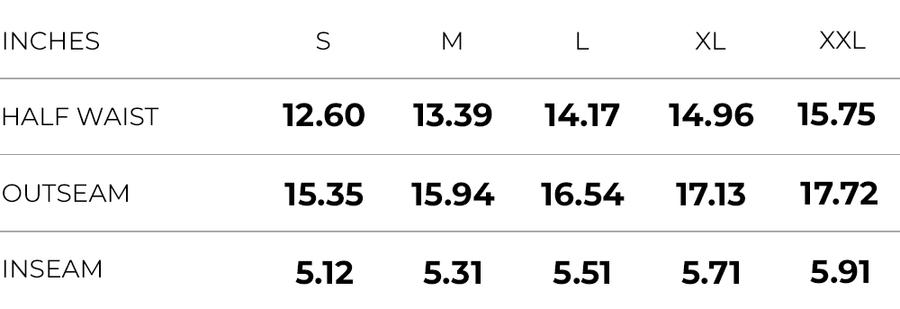 Inches (S,M,L,XL,XXL)
HALF WAIST (12.60,13.39,14.17,14.96,15.75)
OUTSEAM (15.35,15.94,16.54,17.13,17.72)
INSEAM (5.12,5.31,5.51,5.71,5.91)